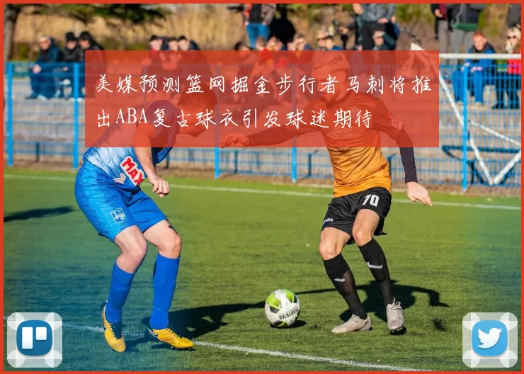 美媒预测篮网掘金步行者马刺将推出ABA复古球衣引发球迷期待