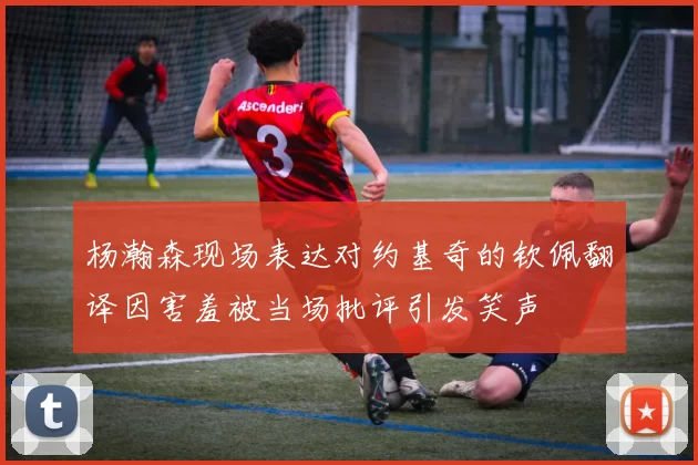 杨瀚森现场表达对约基奇的钦佩翻译因害羞被当场批评引发笑声