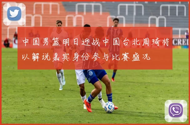 中国男篮明日迎战中国台北周琦将以解说嘉宾身份参与比赛盛况