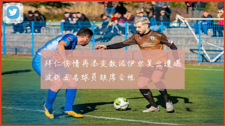 拜仁伤情再添变数诺伊尔复出遭遇波折五名球员缺席合练