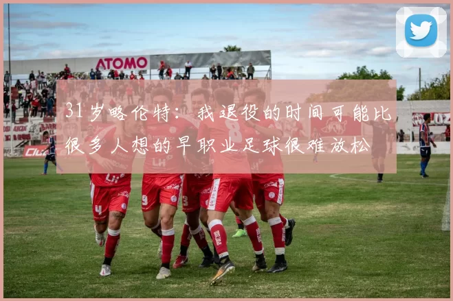 31岁略伦特：我退役的时间可能比很多人想的早职业足球很难放松