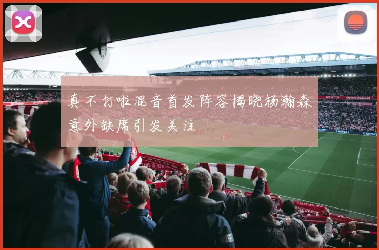 真不打啦混音首发阵容揭晓杨瀚森意外缺席引发关注