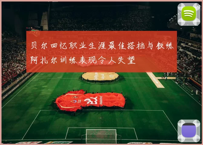 贝尔回忆职业生涯最佳搭档与教练阿扎尔训练表现令人失望