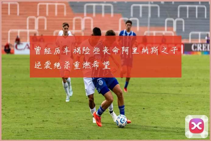 曾经历车祸险些丧命阿里纳斯之子逆袭绝杀重燃希望