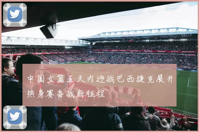 中国女篮五天内迎战巴西捷克展开热身赛备战新征程