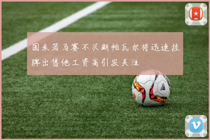 国米若马赛不买断帕瓦尔将迅速挂牌出售他工资高引发关注