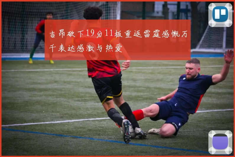 吉昂砍下19分11板重返雷霆感慨万千表达感激与热爱