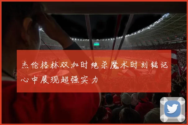 杰伦格林双加时绝杀魔术时刻铭记心中展现超强实力