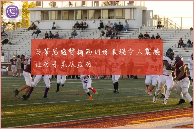 马蒂厄盛赞梅西训练表现令人震撼让对手无从应对