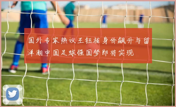 国外专家热议王钰栋身价飙升与留洋潮中国足球强国梦即将实现