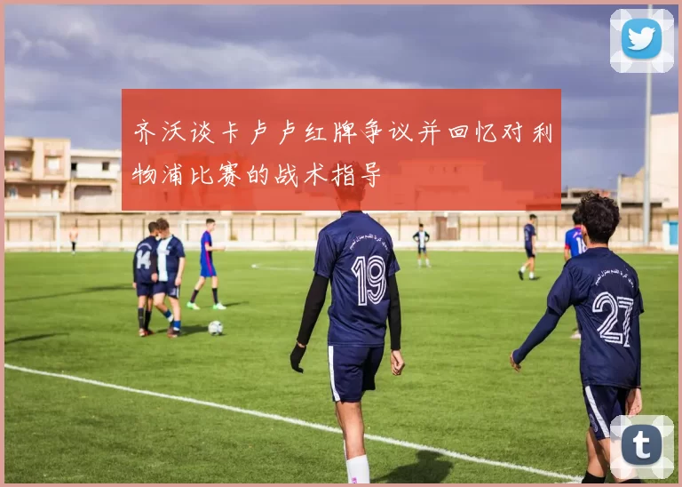 齐沃谈卡卢卢红牌争议并回忆对利物浦比赛的战术指导