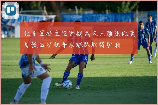 北京国安主场迎战武汉三镇法比奥与张玉宁联手助球队取得胜利