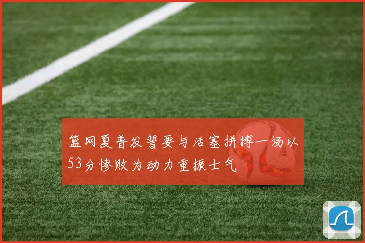 篮网夏普发誓要与活塞拼搏一场以53分惨败为动力重振士气