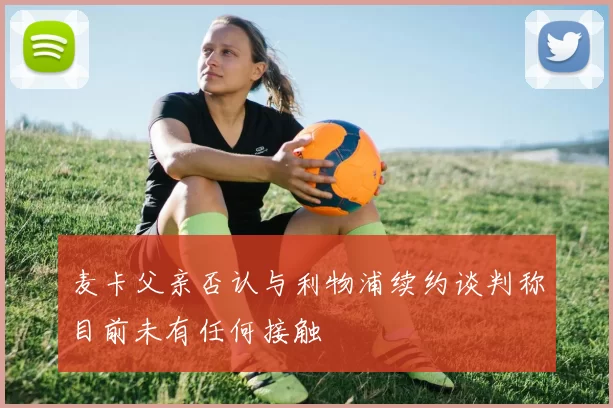 麦卡父亲否认与利物浦续约谈判称目前未有任何接触