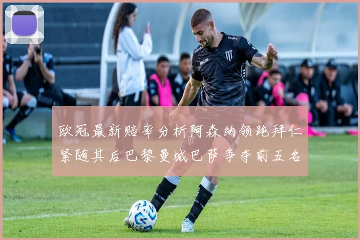 欧冠最新赔率分析阿森纳领跑拜仁紧随其后巴黎曼城巴萨争夺前五名