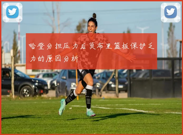 哈登分担压力后莫布里篮板保护乏力的原因分析
