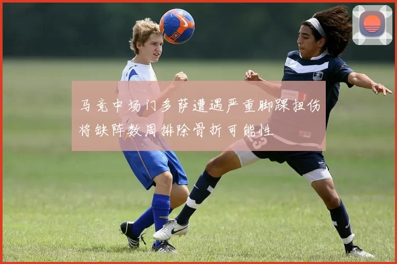 马竞中场门多萨遭遇严重脚踝扭伤将缺阵数周排除骨折可能性