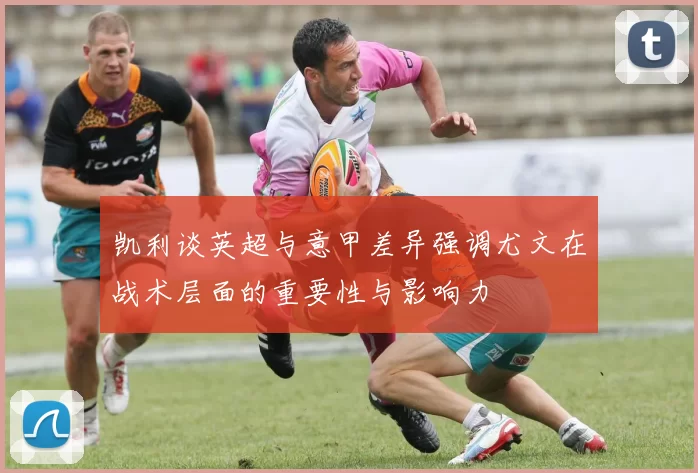 凯利谈英超与意甲差异强调尤文在战术层面的重要性与影响力