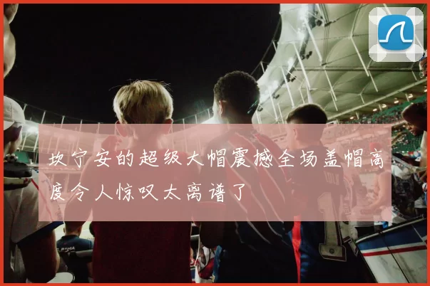 坎宁安的超级大帽震撼全场盖帽高度令人惊叹太离谱了
