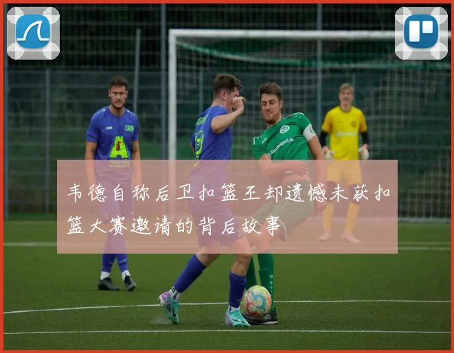 韦德自称后卫扣篮王却遗憾未获扣篮大赛邀请的背后故事