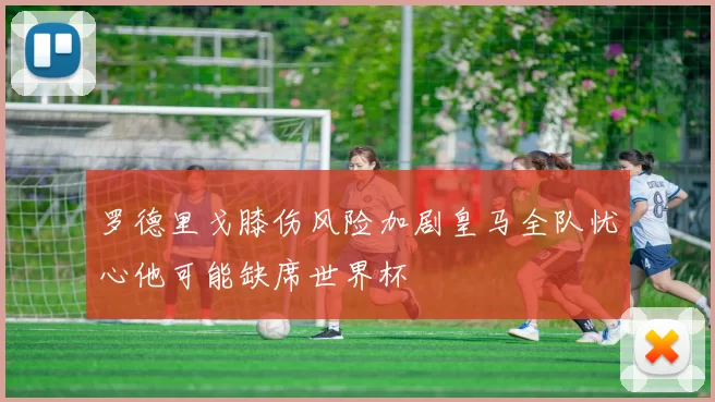 罗德里戈膝伤风险加剧皇马全队忧心他可能缺席世界杯
